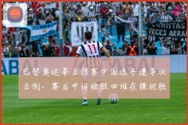 巴黎奥运拳击预赛中国选手遭争议击倒，赛后申诉被驳回谁在操控胜负？